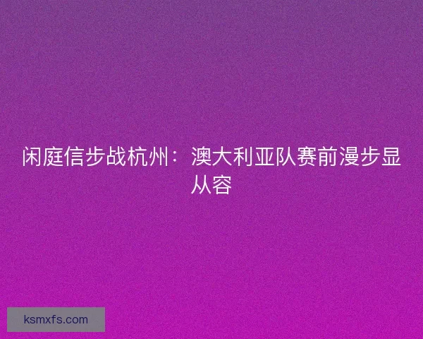 闲庭信步战杭州：澳大利亚队赛前漫步显从容