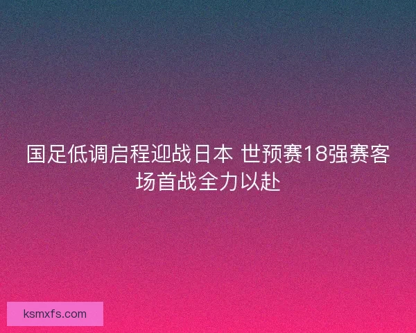 国足低调启程迎战日本 世预赛18强赛客场首战全力以赴