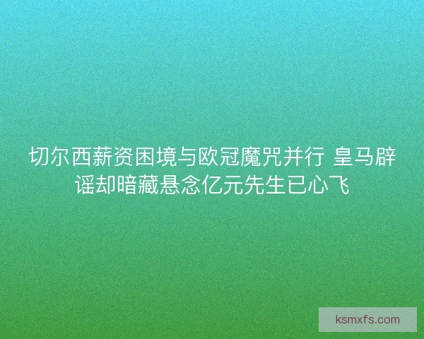 切尔西薪资困境与欧冠魔咒并行 皇马辟谣却暗藏悬念亿元先生已心飞
