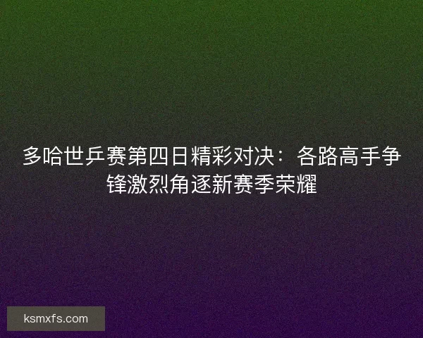 多哈世乒赛第四日精彩对决：各路高手争锋激烈角逐新赛季荣耀