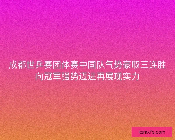 成都世乒赛团体赛中国队气势豪取三连胜向冠军强势迈进再展现实力