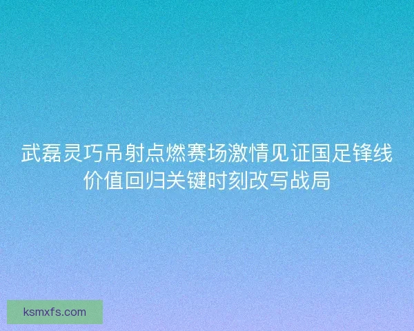 武磊灵巧吊射点燃赛场激情见证国足锋线价值回归关键时刻改写战局