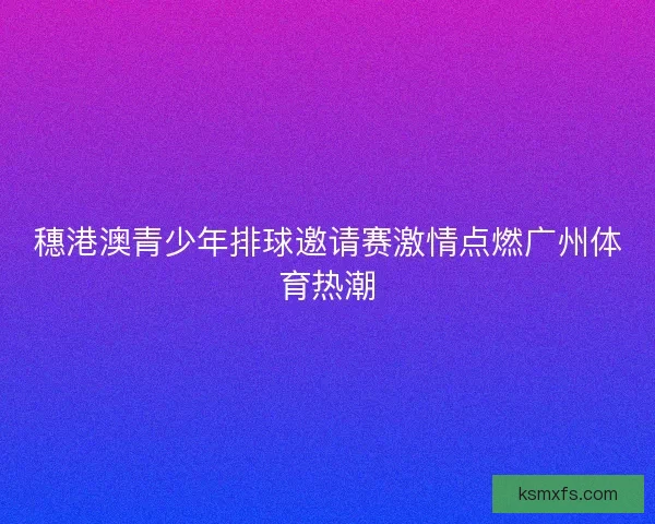 穗港澳青少年排球邀请赛激情点燃广州体育热潮