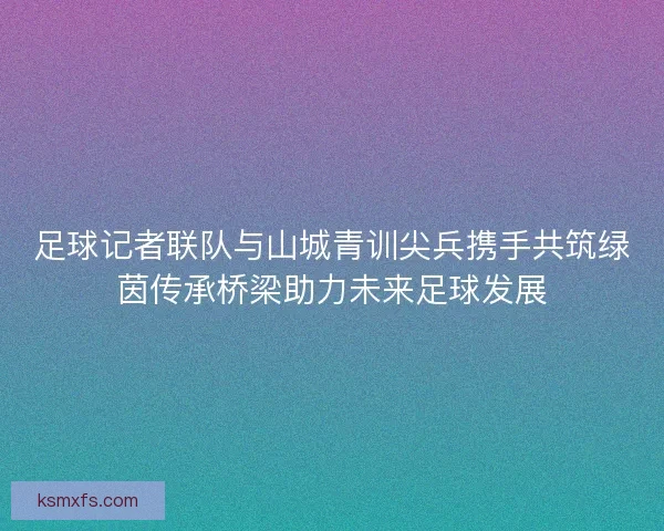 足球记者联队与山城青训尖兵携手共筑绿茵传承桥梁助力未来足球发展